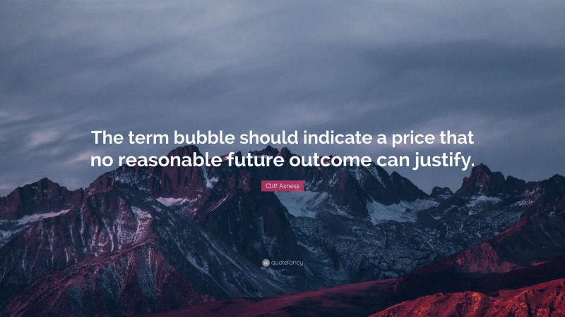 Cliff Asness Quote: “The term bubble should indicate a price that no reasonable future outcome can justify.”