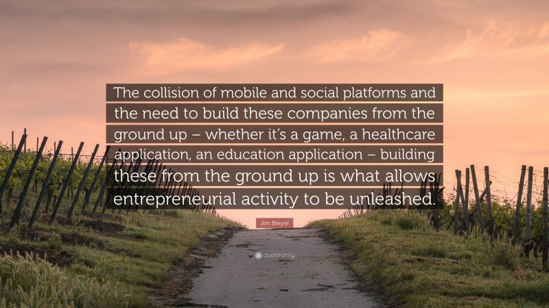 Jim Breyer Quote: “The collision of mobile and social platforms and the need to build these companies from the ground up – whether it’s a game, a healthcare application, an education application – building these from the ground up is what allows entrepreneurial activity to be unleashed.”
