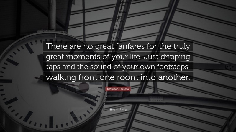Kathleen Tessaro Quote: “There are no great fanfares for the truly great moments of your life. Just dripping taps and the sound of your own footsteps, walking from one room into another.”
