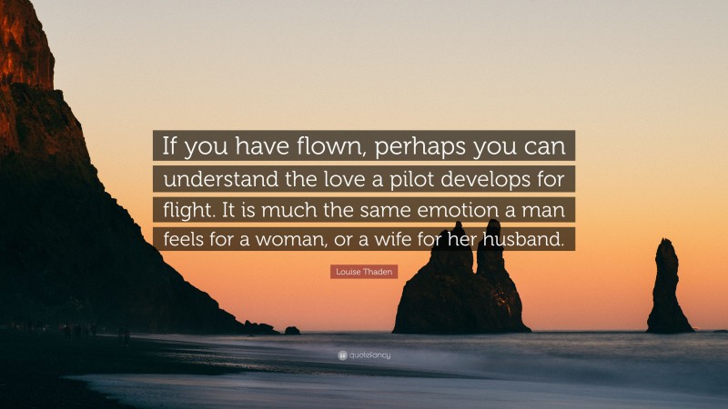 Louise Thaden Quote: “If you have flown, perhaps you can understand the love a pilot develops for flight. It is much the same emotion a man feels for a woman, or a wife for her husband.”