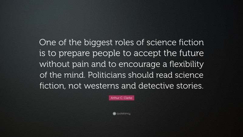 Arthur C. Clarke Quote: “One of the biggest roles of science fiction is to prepare people to accept the future without pain and to encourage a flexibility of the mind. Politicians should read science fiction, not westerns and detective stories.”