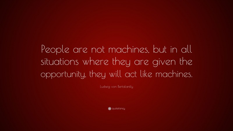 Ludwig von Bertalanffy Quote: “People are not machines, but in all situations where they are given the opportunity, they will act like machines.”