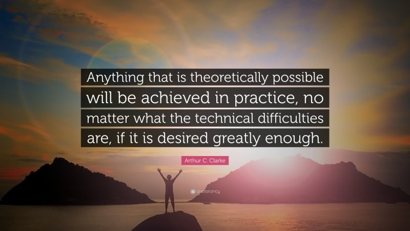 Arthur C. Clarke Quote: “Anything that is theoretically possible will be achieved in practice, no matter what the technical difficulties are, if it is desired greatly enough.”