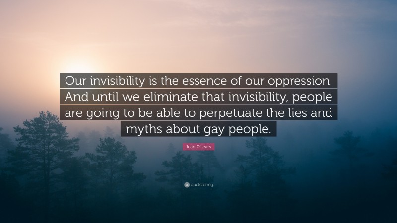 Jean O'Leary Quote: “Our invisibility is the essence of our oppression. And until we eliminate that invisibility, people are going to be able to perpetuate the lies and myths about gay people.”