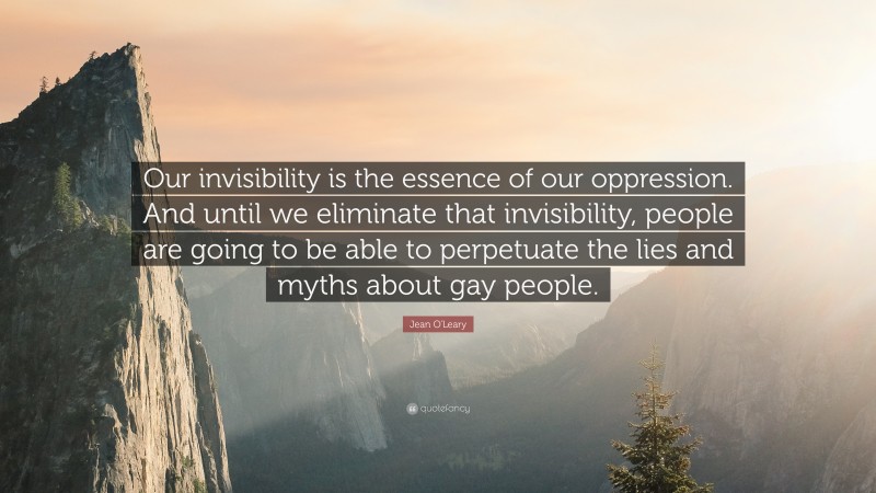 Jean O'Leary Quote: “Our invisibility is the essence of our oppression. And until we eliminate that invisibility, people are going to be able to perpetuate the lies and myths about gay people.”