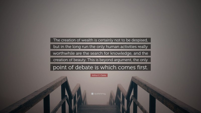 Arthur C. Clarke Quote: “The creation of wealth is certainly not to be despised, but in the long run the only human activities really worthwhile are the search for knowledge, and the creation of beauty. This is beyond argument, the only point of debate is which comes first.”
