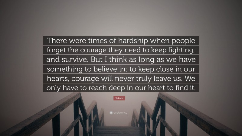 Sakura Quote: “There were times of hardship when people forget the courage they need to keep fighting; and survive. But I think as long as we have something to believe in; to keep close in our hearts, courage will never truly leave us. We only have to reach deep in our heart to find it.”