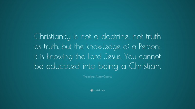 Theodore Austin-Sparks Quote: “Christianity is not a doctrine, not truth as truth, but the knowledge of a Person; it is knowing the Lord Jesus. You cannot be educated into being a Christian.”