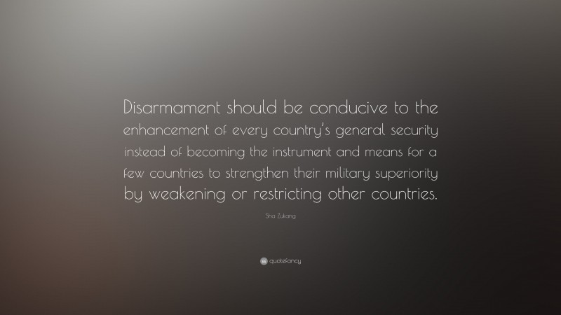 Sha Zukang Quote: “Disarmament should be conducive to the enhancement of every country’s general security instead of becoming the instrument and means for a few countries to strengthen their military superiority by weakening or restricting other countries.”