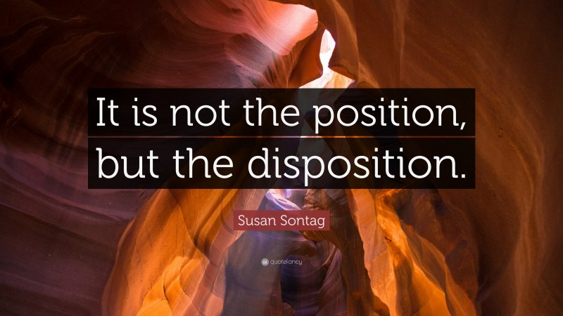 Susan Sontag Quote: “It is not the position, but the disposition.”