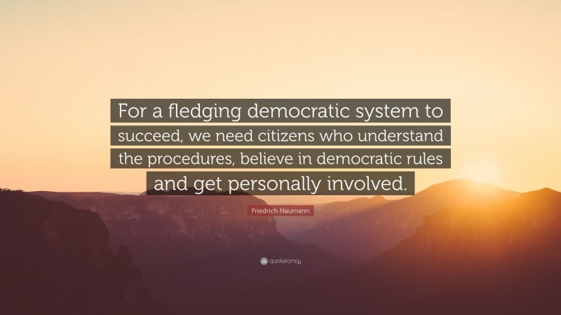 Friedrich Naumann Quote: “For a fledging democratic system to succeed, we need citizens who understand the procedures, believe in democratic rules and get personally involved.”