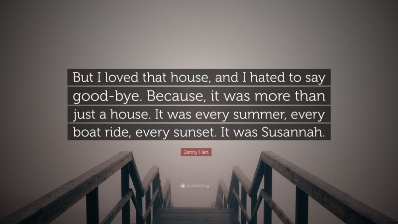 Jenny Han Quote: “But I loved that house, and I hated to say good-bye. Because, it was more than just a house. It was every summer, every boat ride, every sunset. It was Susannah.”