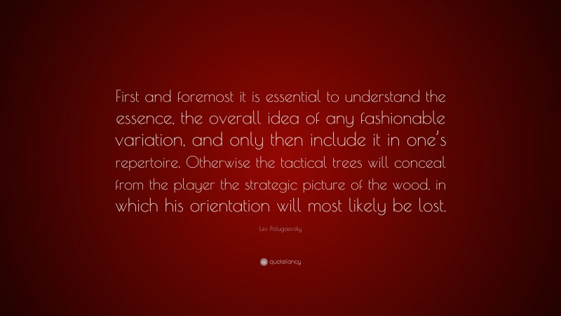 Lev Polugaevsky Quote: “First and foremost it is essential to understand the essence, the overall idea of any fashionable variation, and only then include it in one’s repertoire. Otherwise the tactical trees will conceal from the player the strategic picture of the wood, in which his orientation will most likely be lost.”