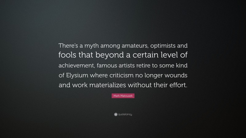 Mark Matousek Quote: “There’s a myth among amateurs, optimists and fools that beyond a certain level of achievement, famous artists retire to some kind of Elysium where criticism no longer wounds and work materializes without their effort.”