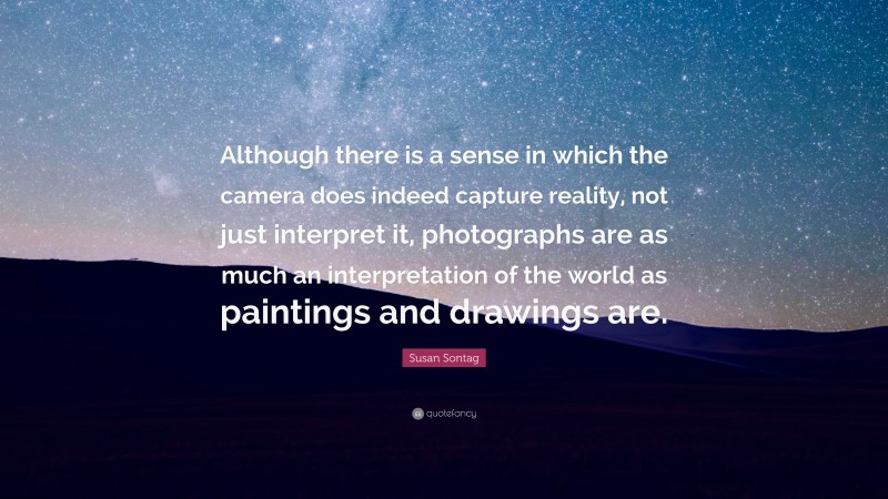 Susan Sontag Quote: “Although there is a sense in which the camera does indeed capture reality, not just interpret it, photographs are as much an interpretation of the world as paintings and drawings are.”