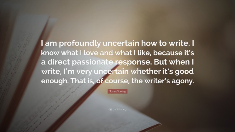 Susan Sontag Quote: “I am profoundly uncertain how to write. I know what I love and what I like, because it’s a direct passionate response. But when I write, I’m very uncertain whether it’s good enough. That is, of course, the writer’s agony.”