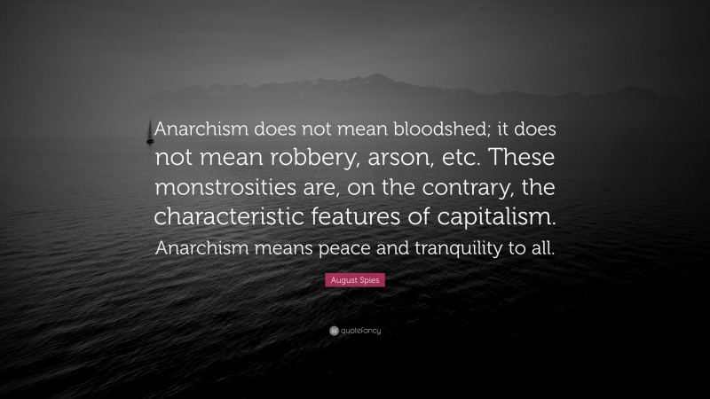 August Spies Quote: “Anarchism does not mean bloodshed; it does not mean robbery, arson, etc. These monstrosities are, on the contrary, the characteristic features of capitalism. Anarchism means peace and tranquility to all.”