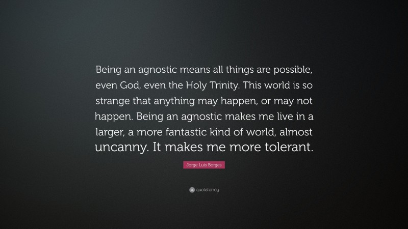 Jorge Luis Borges Quote: “Being an agnostic means all things are possible, even God, even the Holy Trinity. This world is so strange that anything may happen, or may not happen. Being an agnostic makes me live in a larger, a more fantastic kind of world, almost uncanny. It makes me more tolerant.”