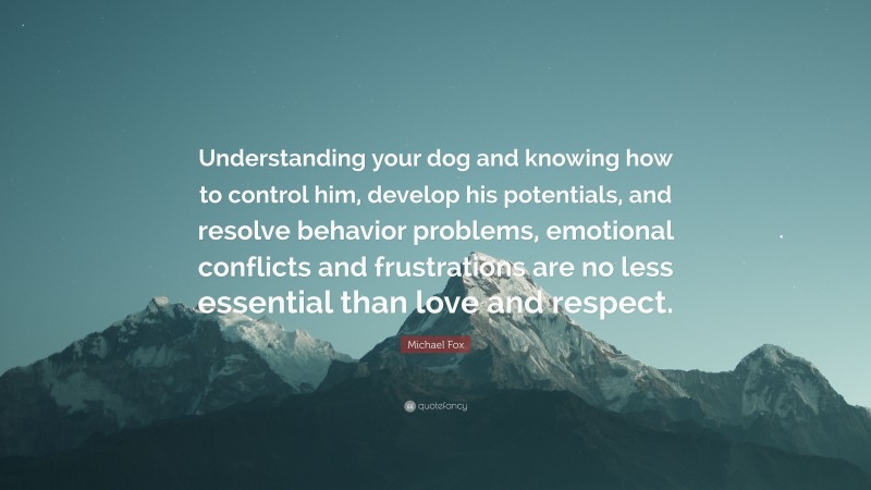 Michael Fox Quote: “Understanding your dog and knowing how to control him, develop his potentials, and resolve behavior problems, emotional conflicts and frustrations are no less essential than love and respect.”