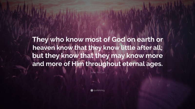 James McCosh Quote: “They who know most of God on earth or heaven know that they know little after all; but they know that they may know more and more of Him throughout eternal ages.”