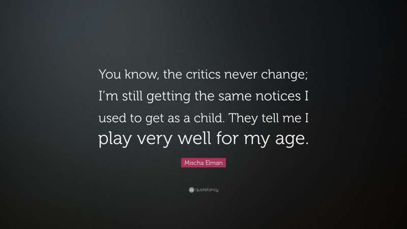 Mischa Elman Quote: “You know, the critics never change; I’m still getting the same notices I used to get as a child. They tell me I play very well for my age.”