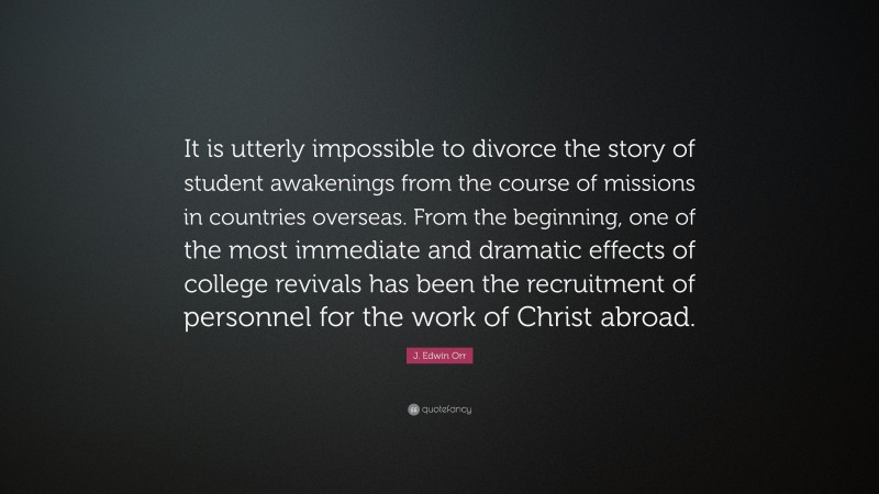 J. Edwin Orr Quote: “It is utterly impossible to divorce the story of student awakenings from the course of missions in countries overseas. From the beginning, one of the most immediate and dramatic effects of college revivals has been the recruitment of personnel for the work of Christ abroad.”