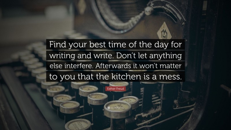 Esther Freud Quote: “Find your best time of the day for writing and write. Don’t let anything else interfere. Afterwards it won’t matter to you that the kitchen is a mess.”