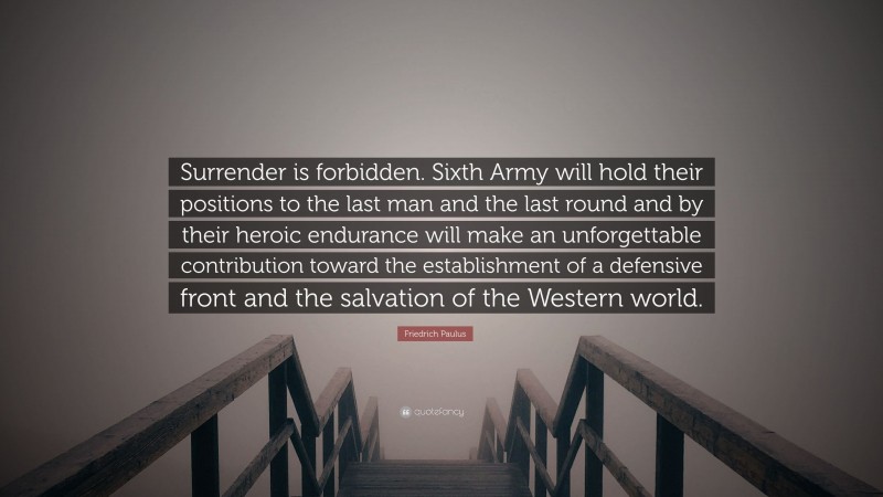 Friedrich Paulus Quote: “Surrender is forbidden. Sixth Army will hold their positions to the last man and the last round and by their heroic endurance will make an unforgettable contribution toward the establishment of a defensive front and the salvation of the Western world.”