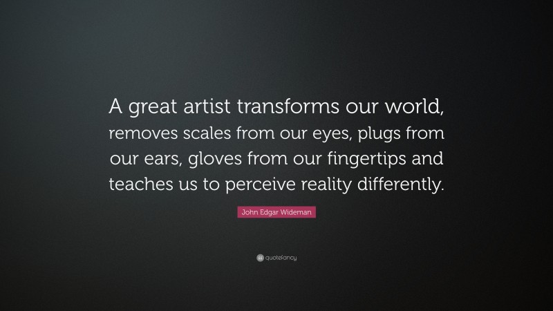 John Edgar Wideman Quote: “A great artist transforms our world, removes scales from our eyes, plugs from our ears, gloves from our fingertips and teaches us to perceive reality differently.”