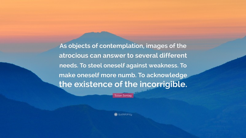 Susan Sontag Quote: “As objects of contemplation, images of the atrocious can answer to several different needs. To steel oneself against weakness. To make oneself more numb. To acknowledge the existence of the incorrigible.”