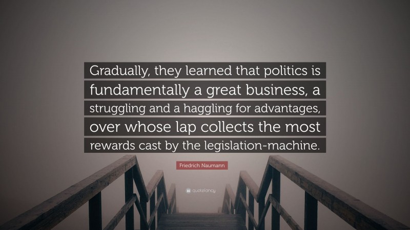 Friedrich Naumann Quote: “Gradually, they learned that politics is fundamentally a great business, a struggling and a haggling for advantages, over whose lap collects the most rewards cast by the legislation-machine.”