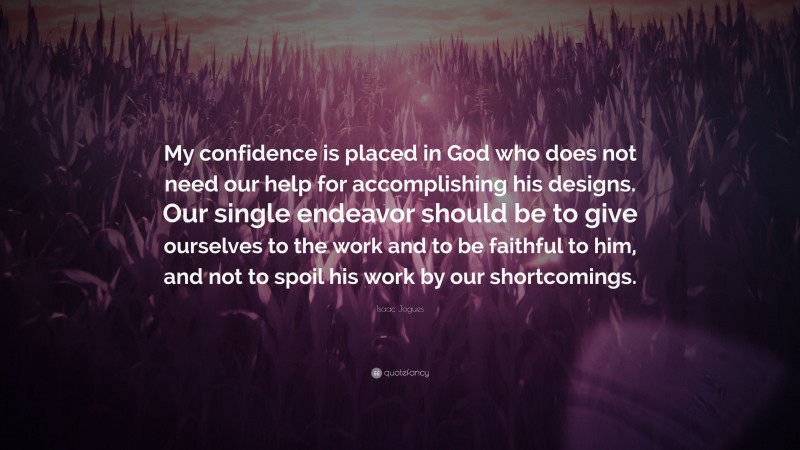 Isaac Jogues Quote: “My confidence is placed in God who does not need our help for accomplishing his designs. Our single endeavor should be to give ourselves to the work and to be faithful to him, and not to spoil his work by our shortcomings.”