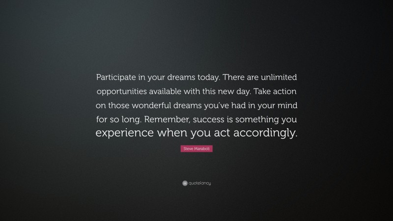 Steve Maraboli Quote: “Participate in your dreams today. There are unlimited opportunities available with this new day. Take action on those wonderful dreams you’ve had in your mind for so long. Remember, success is something you experience when you act accordingly.”