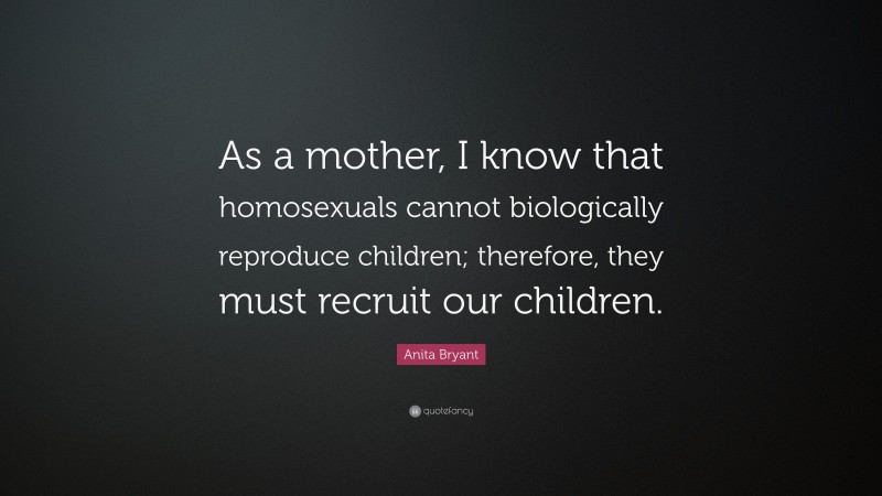 Anita Bryant Quote: “As a mother, I know that homosexuals cannot biologically reproduce children; therefore, they must recruit our children.”