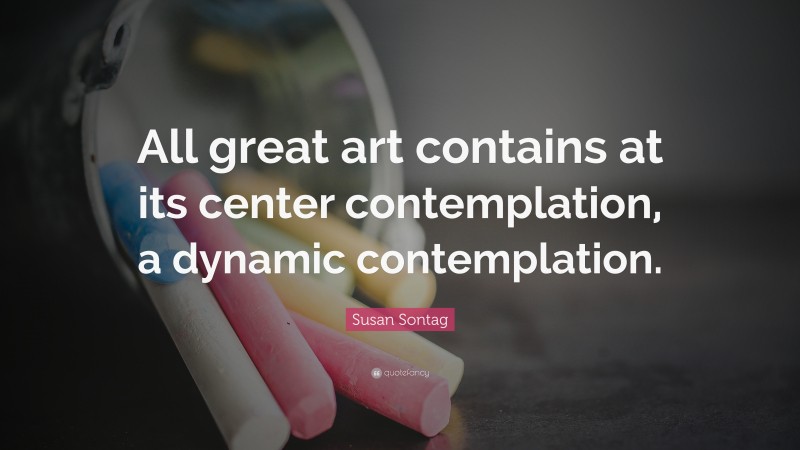 Susan Sontag Quote: “All great art contains at its center contemplation, a dynamic contemplation.”