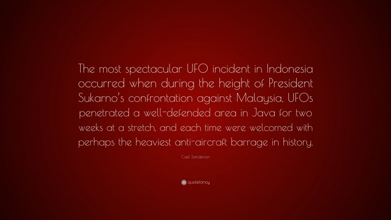 Cael Sanderson Quote: “The most spectacular UFO incident in Indonesia occurred when during the height of President Sukarno’s confrontation against Malaysia, UFOs penetrated a well-defended area in Java for two weeks at a stretch, and each time were welcomed with perhaps the heaviest anti-aircraft barrage in history.”