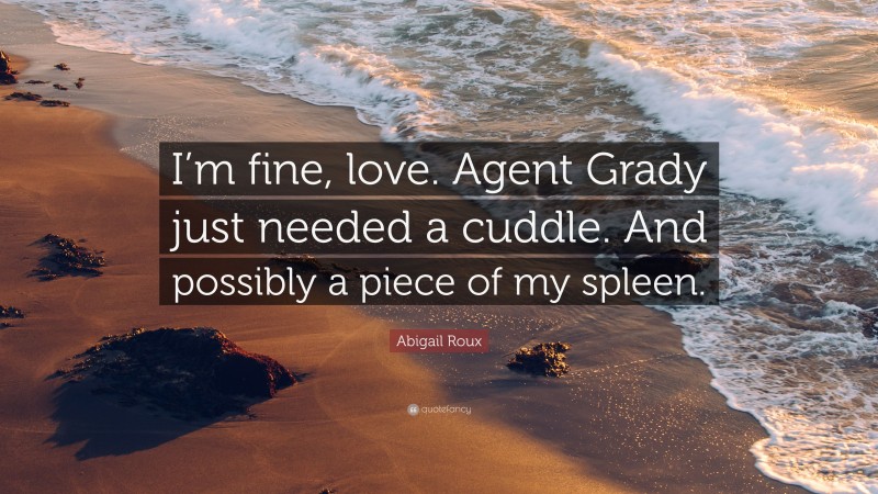 Abigail Roux Quote: “I’m fine, love. Agent Grady just needed a cuddle. And possibly a piece of my spleen.”