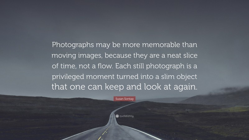 Susan Sontag Quote: “Photographs may be more memorable than moving images, because they are a neat slice of time, not a flow. Each still photograph is a privileged moment turned into a slim object that one can keep and look at again.”