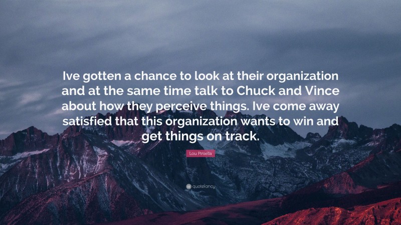 Lou Piniella Quote: “Ive gotten a chance to look at their organization and at the same time talk to Chuck and Vince about how they perceive things. Ive come away satisfied that this organization wants to win and get things on track.”