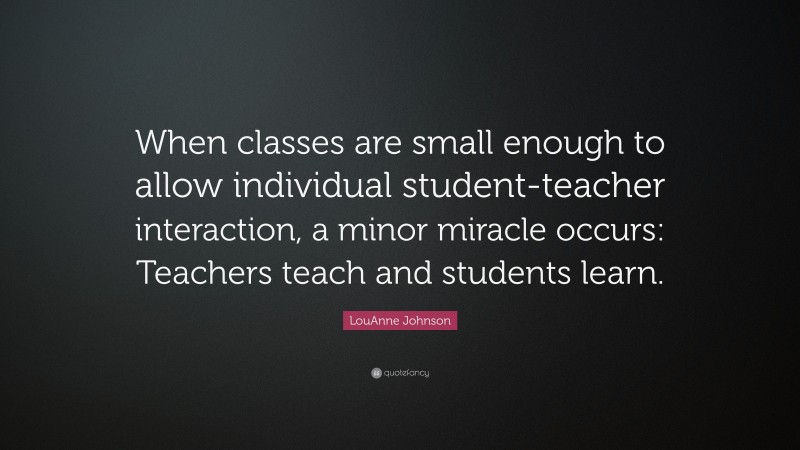 LouAnne Johnson Quote: “When classes are small enough to allow individual student-teacher interaction, a minor miracle occurs: Teachers teach and students learn.”