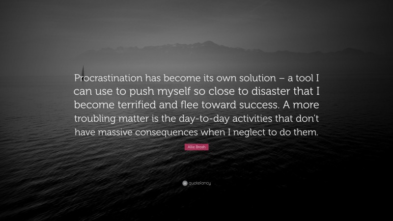 Allie Brosh Quote: “Procrastination has become its own solution – a tool I can use to push myself so close to disaster that I become terrified and flee toward success. A more troubling matter is the day-to-day activities that don’t have massive consequences when I neglect to do them.”
