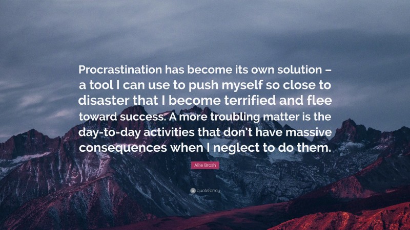 Allie Brosh Quote: “Procrastination has become its own solution – a tool I can use to push myself so close to disaster that I become terrified and flee toward success. A more troubling matter is the day-to-day activities that don’t have massive consequences when I neglect to do them.”