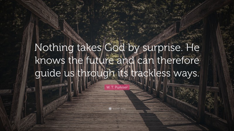 W. T. Purkiser Quote: “Nothing takes God by surprise. He knows the future and can therefore guide us through its trackless ways.”