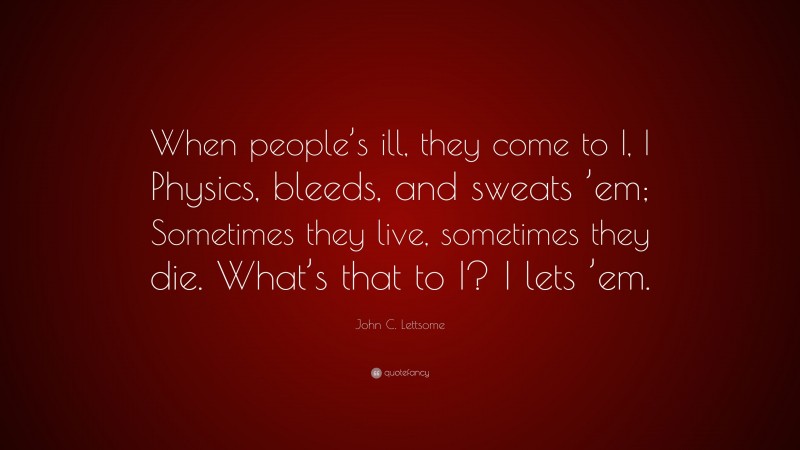 John C. Lettsome Quote: “When people’s ill, they come to I, I Physics, bleeds, and sweats ’em; Sometimes they live, sometimes they die. What’s that to I? I lets ’em.”