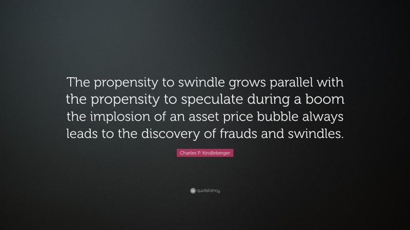 Charles P. Kindleberger Quote: “The propensity to swindle grows parallel with the propensity to speculate during a boom the implosion of an asset price bubble always leads to the discovery of frauds and swindles.”