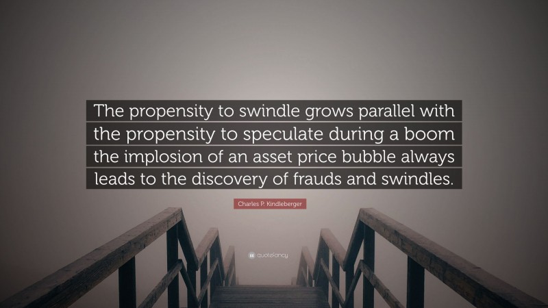 Charles P. Kindleberger Quote: “The propensity to swindle grows parallel with the propensity to speculate during a boom the implosion of an asset price bubble always leads to the discovery of frauds and swindles.”