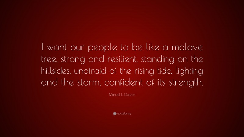 Manuel L. Quezon Quote: “I want our people to be like a molave tree, strong and resilient, standing on the hillsides, unafraid of the rising tide, lighting and the storm, confident of its strength.”