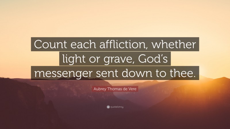 Aubrey Thomas de Vere Quote: “Count each affliction, whether light or grave, God’s messenger sent down to thee.”