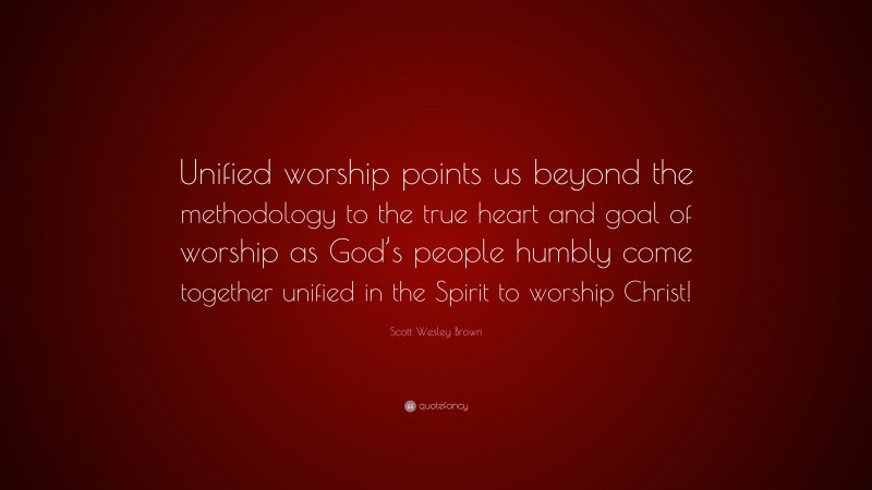 Scott Wesley Brown Quote: “Unified worship points us beyond the methodology to the true heart and goal of worship as God’s people humbly come together unified in the Spirit to worship Christ!”