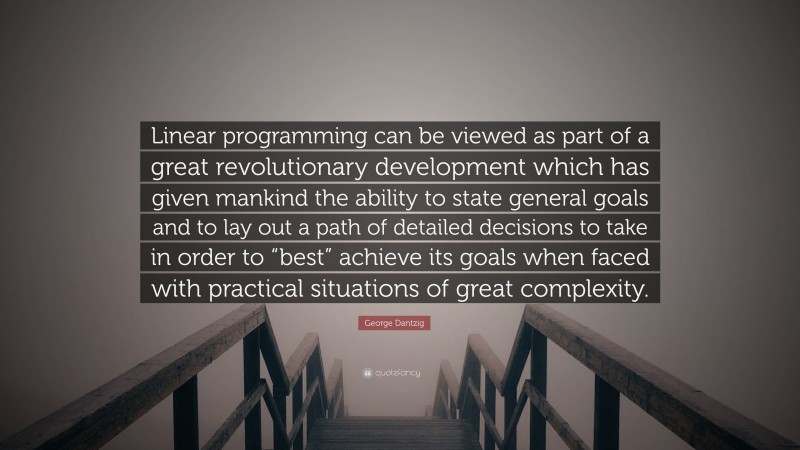 George Dantzig Quote: “Linear programming can be viewed as part of a great revolutionary development which has given mankind the ability to state general goals and to lay out a path of detailed decisions to take in order to “best” achieve its goals when faced with practical situations of great complexity.”